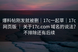 爆料帖刚发就被删｜17c一起草｜17c网页版 ｜ 关于17c.com 域名的说法？不排除还有后续
