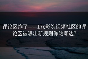 评论区炸了——17c影院视频社区的评论区被曝出新规则你站哪边？