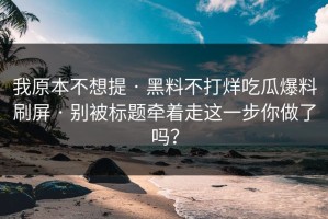 我原本不想提 · 黑料不打烊吃瓜爆料刷屏 · 别被标题牵着走这一步你做了吗？