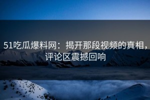 51吃瓜爆料网：揭开那段视频的真相，评论区震撼回响