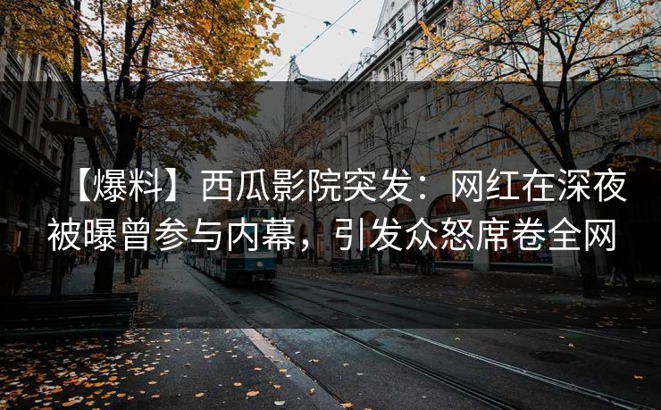 【爆料】西瓜影院突发：网红在深夜被曝曾参与内幕，引发众怒席卷全网