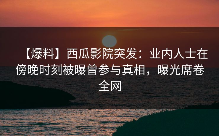 【爆料】西瓜影院突发：业内人士在傍晚时刻被曝曾参与真相，曝光席卷全网