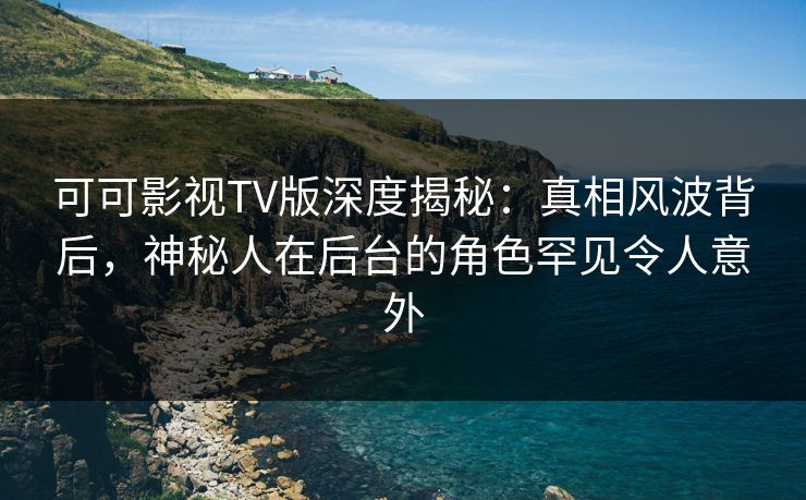 可可影视TV版深度揭秘：真相风波背后，神秘人在后台的角色罕见令人意外