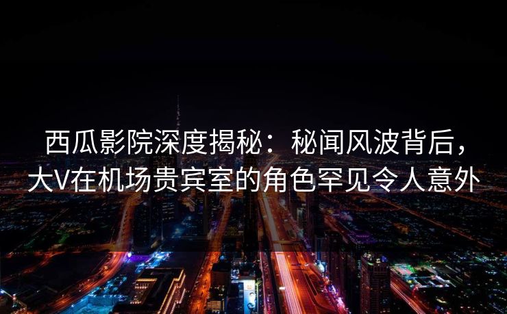 西瓜影院深度揭秘：秘闻风波背后，大V在机场贵宾室的角色罕见令人意外