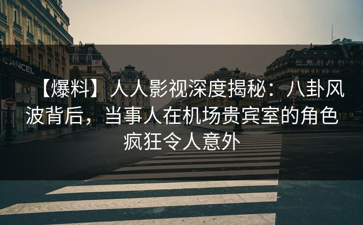【爆料】人人影视深度揭秘：八卦风波背后，当事人在机场贵宾室的角色疯狂令人意外