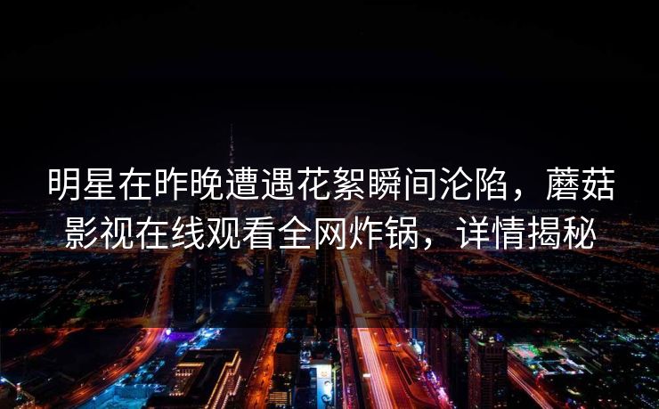 明星在昨晚遭遇花絮瞬间沦陷,蘑菇影视在线观看全网炸锅,详情揭秘 明星在昨晚遭遇花絮瞬间沦陷,蘑菇影视在线观看全网炸锅,详情揭秘
