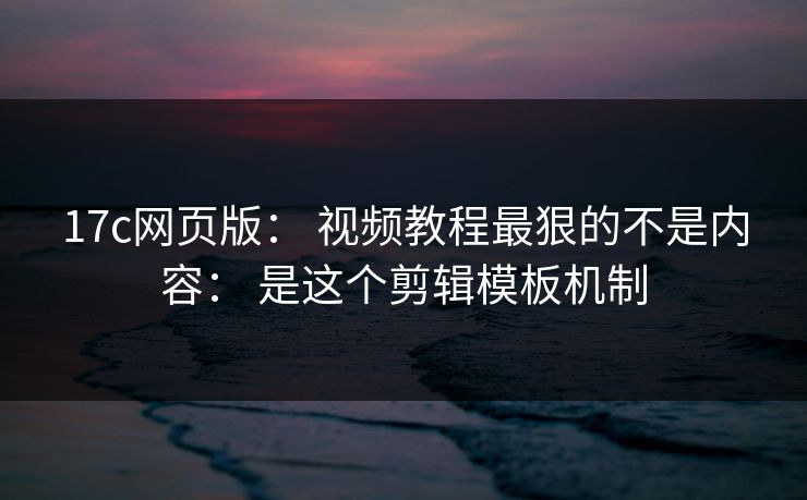 17c网页版： 视频教程最狠的不是内容： 是这个剪辑模板机制