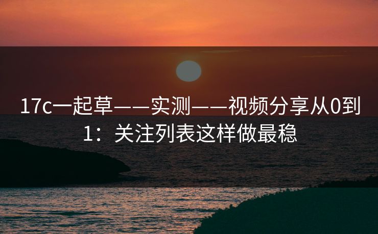 17c一起草——实测——视频分享从0到1：关注列表这样做最稳