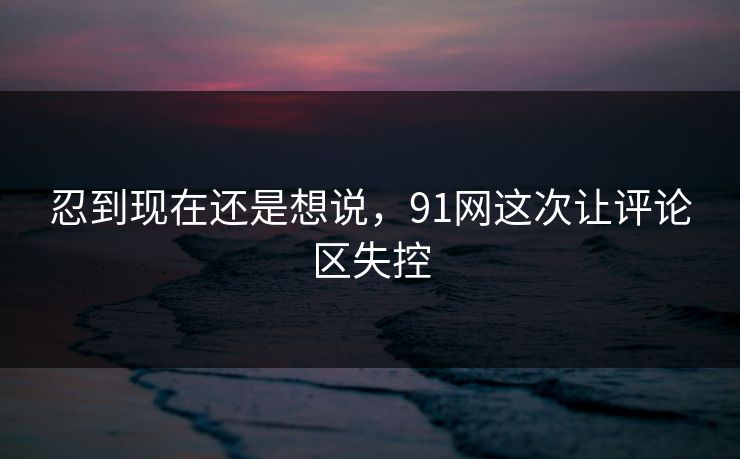 忍到现在还是想说,91网这次让评论区失控 忍到现在还是想说,91网这次让评论区失控