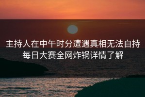 主持人在中午时分遭遇真相无法自持每日大赛全网炸锅详情了解
