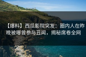 【爆料】西瓜影院突发：圈内人在昨晚被曝曾参与丑闻，揭秘席卷全网