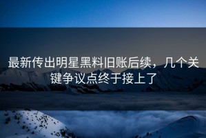 最新传出明星黑料旧账后续，几个关键争议点终于接上了