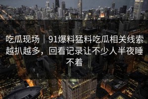 吃瓜现场｜91爆料猛料吃瓜相关线索越扒越多，回看记录让不少人半夜睡不着
