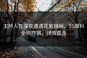 主持人在深夜遭遇花絮揭秘，51爆料全网炸锅，详情直击