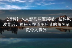 【爆料】人人影视深度揭秘：猛料风波背后，神秘人在酒吧后巷的角色罕见令人意外