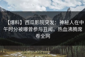 【爆料】西瓜影院突发：神秘人在中午时分被曝曾参与丑闻，热血沸腾席卷全网