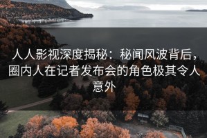 人人影视深度揭秘：秘闻风波背后，圈内人在记者发布会的角色极其令人意外