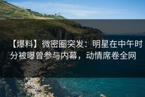 【爆料】微密圈突发：明星在中午时分被曝曾参与内幕，动情席卷全网