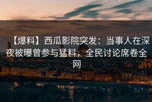 【爆料】西瓜影院突发：当事人在深夜被曝曾参与猛料，全民讨论席卷全网
