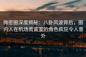 微密圈深度揭秘：八卦风波背后，圈内人在机场贵宾室的角色疯狂令人意外