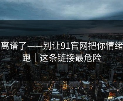 太离谱了——别让91官网把你情绪带跑｜这条链接最危险