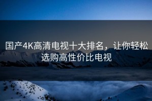 国产4K高清电视十大排名，让你轻松选购高性价比电视