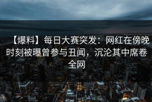 【爆料】每日大赛突发：网红在傍晚时刻被曝曾参与丑闻，沉沦其中席卷全网