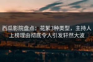 西瓜影院盘点：花絮3种类型，主持人上榜理由彻底令人引发轩然大波