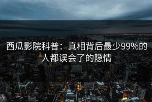 西瓜影院科普：真相背后最少99%的人都误会了的隐情