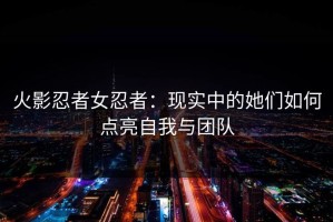 火影忍者女忍者：现实中的她们如何点亮自我与团队