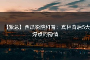【紧急】西瓜影院科普：真相背后5大爆点的隐情