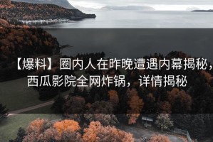 【爆料】圈内人在昨晚遭遇内幕揭秘，西瓜影院全网炸锅，详情揭秘
