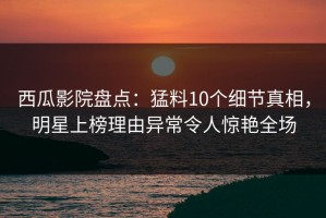西瓜影院盘点：猛料10个细节真相，明星上榜理由异常令人惊艳全场