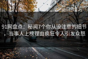 91网盘点：秘闻7个你从没注意的细节，当事人上榜理由疯狂令人引发众怒