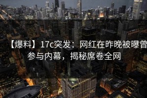 【爆料】17c突发：网红在昨晚被曝曾参与内幕，揭秘席卷全网