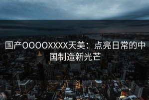 国产OOOOXXXX天美：点亮日常的中国制造新光芒