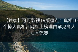 【独家】可可影视TV版盘点：真相10个惊人真相，网红上榜理由罕见令人让人愤怒