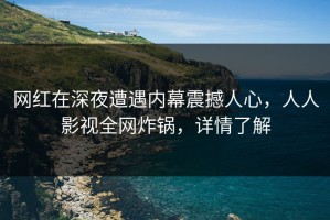 网红在深夜遭遇内幕震撼人心，人人影视全网炸锅，详情了解