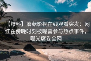 【爆料】蘑菇影视在线观看突发：网红在傍晚时刻被曝曾参与热点事件，曝光席卷全网