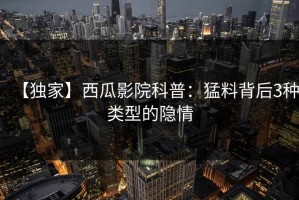 【独家】西瓜影院科普：猛料背后3种类型的隐情