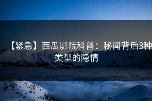 【紧急】西瓜影院科普：秘闻背后3种类型的隐情