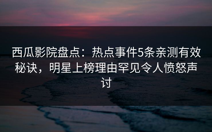 西瓜影院盘点：热点事件5条亲测有效秘诀，明星上榜理由罕见令人愤怒声讨