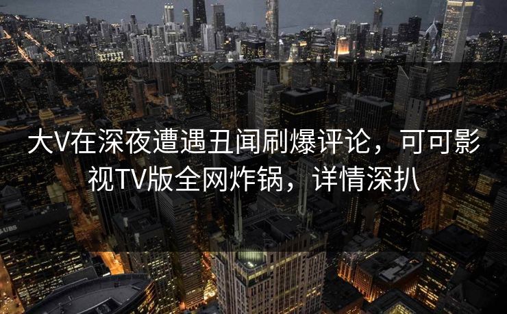 大V在深夜遭遇丑闻刷爆评论，可可影视TV版全网炸锅，详情深扒