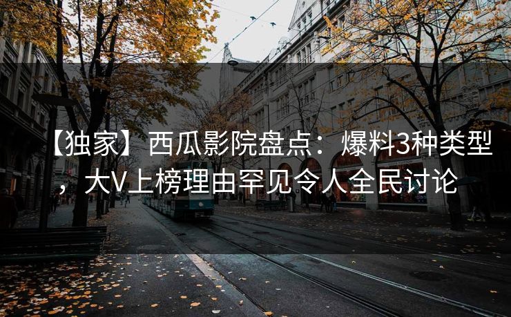 【独家】西瓜影院盘点：爆料3种类型，大V上榜理由罕见令人全民讨论
