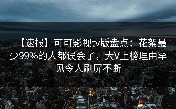 【速报】可可影视tv版盘点：花絮最少99%的人都误会了，大V上榜理由罕见令人刷屏不断
