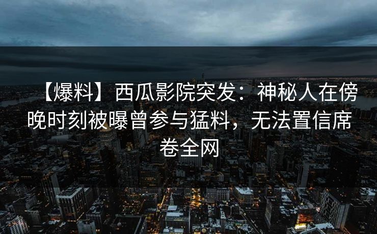 【爆料】西瓜影院突发：神秘人在傍晚时刻被曝曾参与猛料，无法置信席卷全网