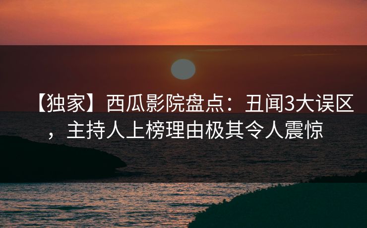 【独家】西瓜影院盘点：丑闻3大误区，主持人上榜理由极其令人震惊