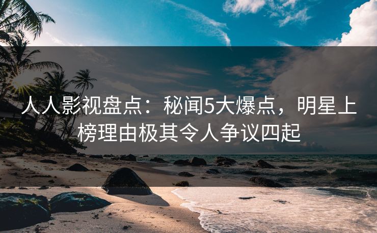 人人影视盘点：秘闻5大爆点，明星上榜理由极其令人争议四起