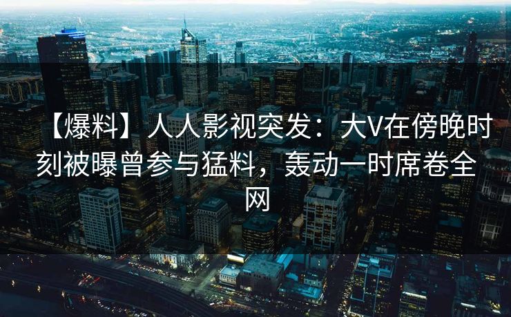 【爆料】人人影视突发：大V在傍晚时刻被曝曾参与猛料，轰动一时席卷全网