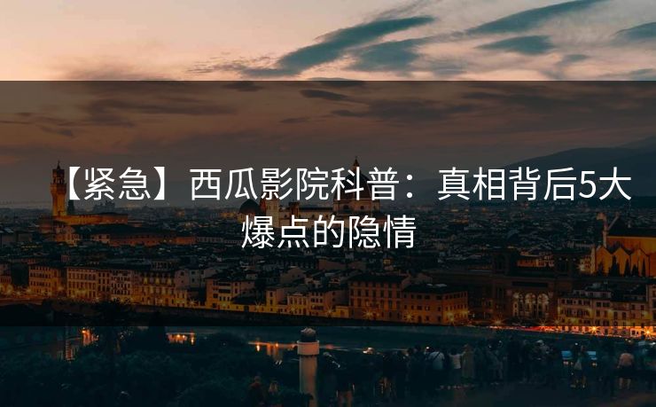 【紧急】西瓜影院科普：真相背后5大爆点的隐情